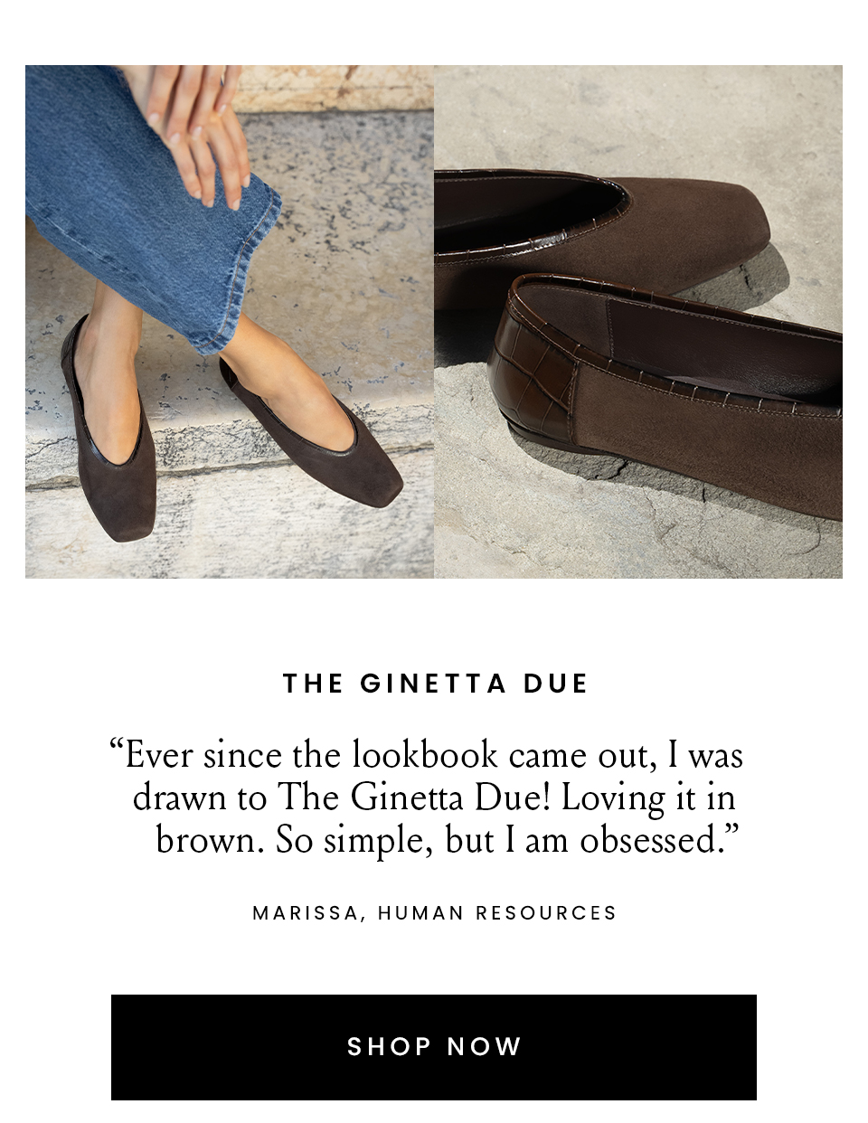  The Ginetta Due  “I've been wanting a ballet flat that feels more edgy than sweet. The Black croc is exactly my style!” – Bridget, Senior Art Director   “Ever since the lookbook came out, I was drawn to The Ginetta Due! Loving it in brown. So simple, but I am obsessed.” – Marissa, Human Resources  < Shop Now > 