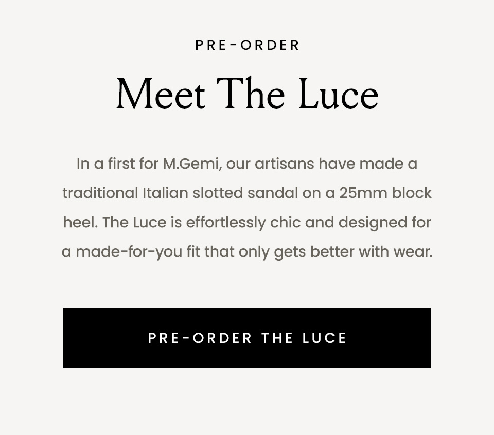 —Pre-Order— Meet The Luce, In a first for M.Gemi, our artisans have made a traditional Italian slotted sandal on a 25mm block heel. The Luce is effortlessly chic and designed for a made-for-you fit that only gets better with wear. < Pre-Order The Luce > 