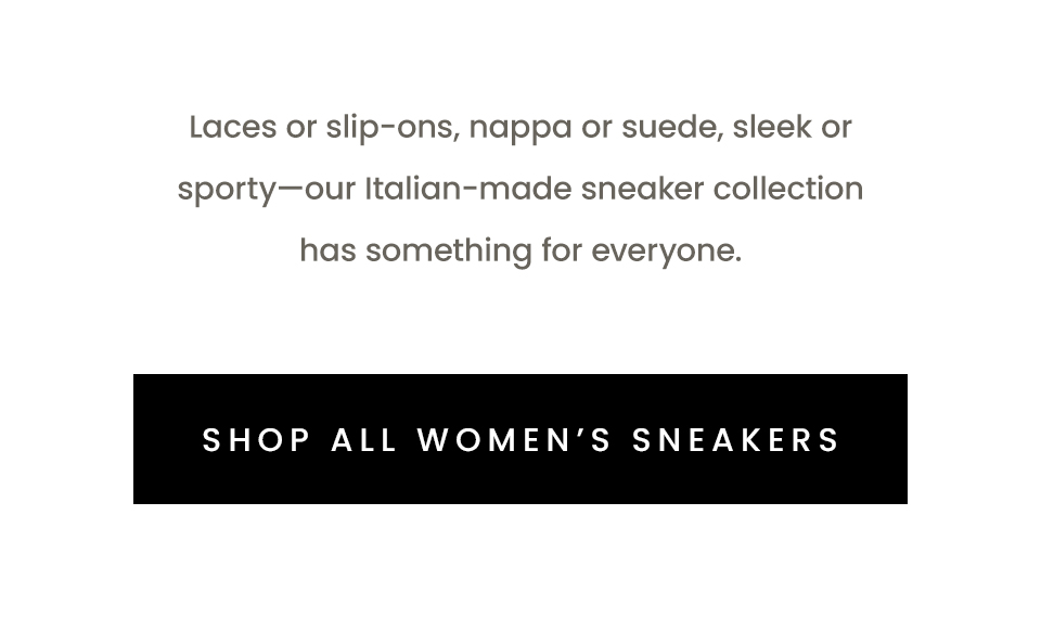 Laces or slip-ons, nappa or suede, sleek or sporty—our Italian-made sneaker collection has something for everyone.    < Shop All Women’s Sneakers > 