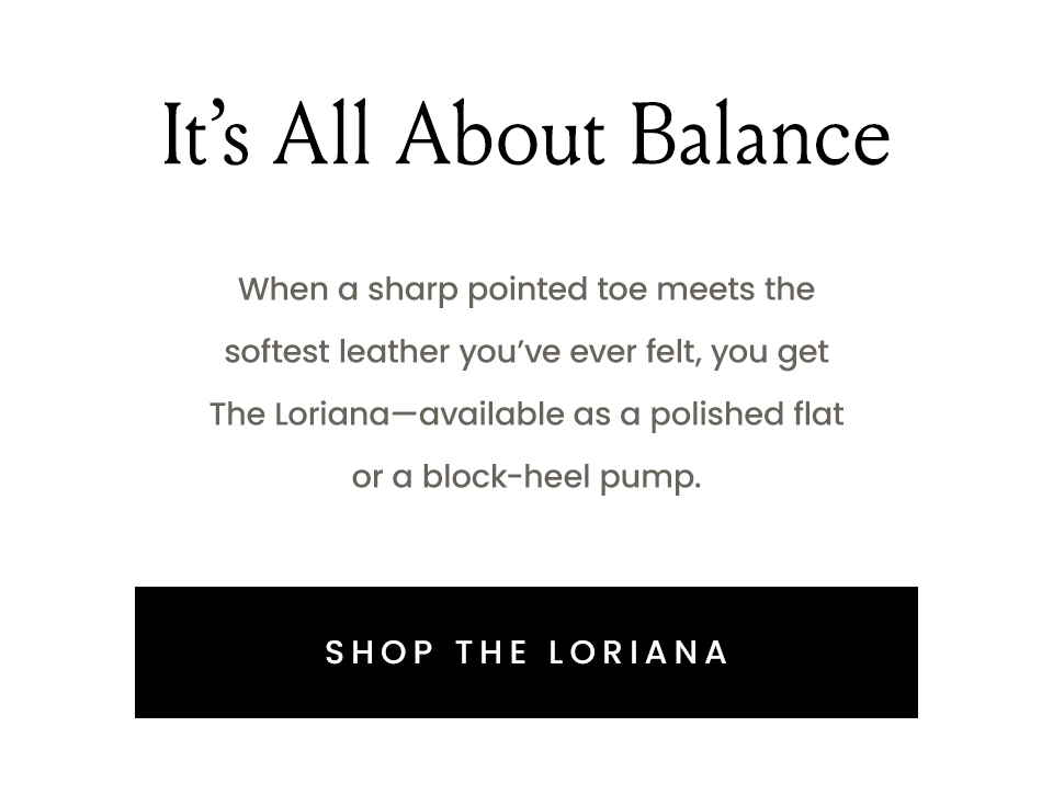 It’s All About Balance  When a sharp pointed toe meets the softest leather you’ve ever felt, you get The Loriana—available as a polished flat or a block-heel pump.  