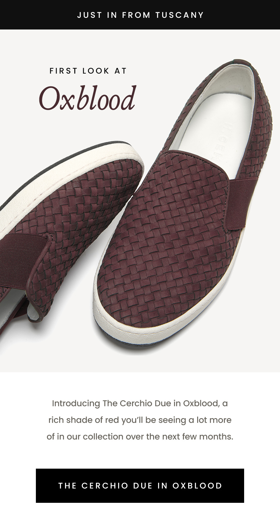 —Just In From Tuscany— First Look At Oxblood, Introducing The Cerchio Due in Oxblood, a rich shade of red you’ll be seeing a lot more of in our collection over the next few months. < The Cerchio Due in Oxblood > 