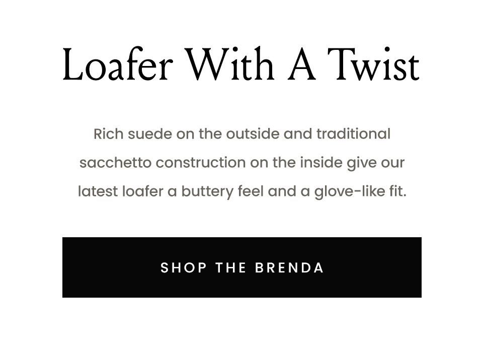 Loafers—With A Twist  Rich suede on the outside and traditional sacchetto construction on the inside give our latest loafer a buttery feel and a glove-like fit.   < Shop The Brenda > 