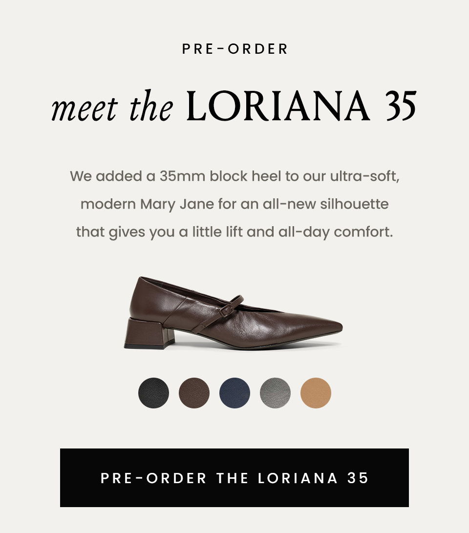 —Pre-Order—  Meet The Loriana 35  We added a 35mm block heel to our ultra-soft, modern Mary Jane for an all-new silhouette that gives you a little lift and all-day comfort.   < Pre-Order The Loriana 35 >