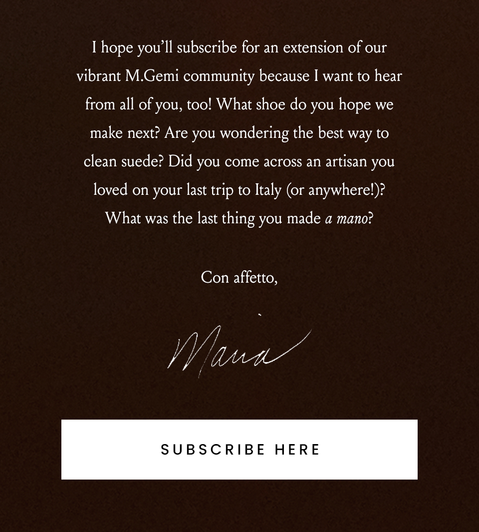 I hope you’ll subscribe for an extension of our vibrant M.Gemi community because I want to hear from all of you, too! What shoe do you hope we make next? Are you wondering the best way to clean suede? Did you come across an artisan you loved on your last trip to Italy (or anywhere!)? What was the last thing you made a mano? Con affetto, Maria < Subscriber Here >