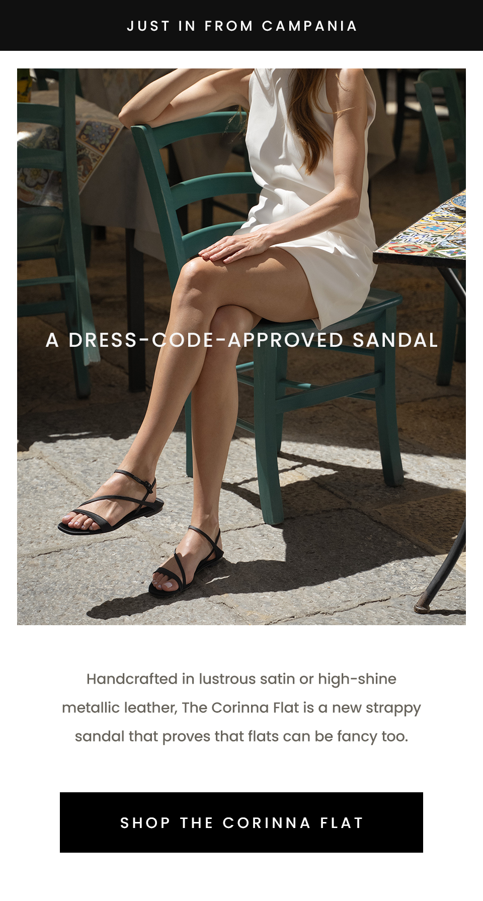 —Just in from Campania— A Dress-Code-Approved Sandal, Handcrafted in lustrous satin or high-shine metallic leather, The Corinna Flat is a new strappy sandal that proves that flats can be fancy too. < Shop The Corinna Flat > 