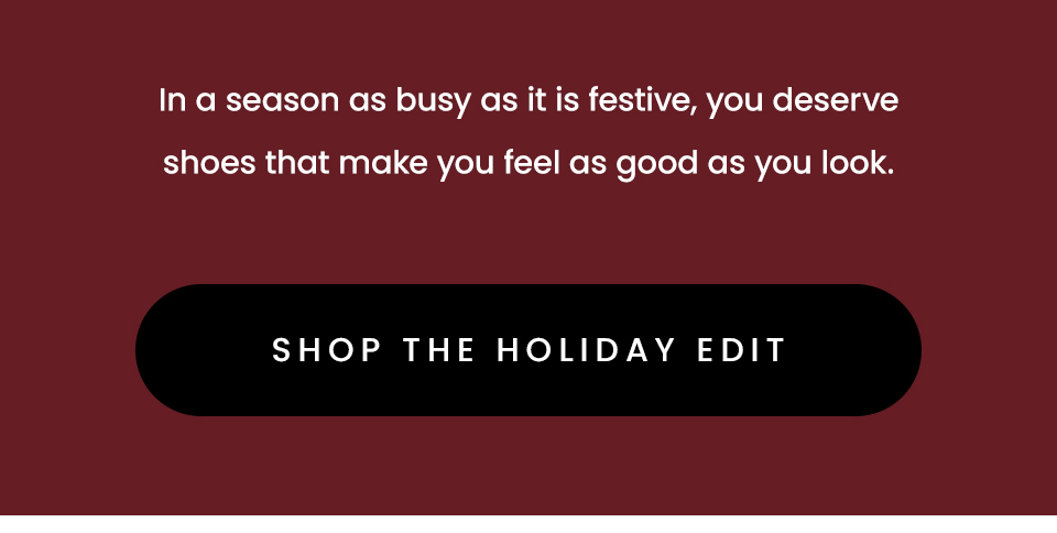In a season as busy as it is festive, you deserve shoes that make you feel as good as you look.   < Shop The Holiday Edit > 