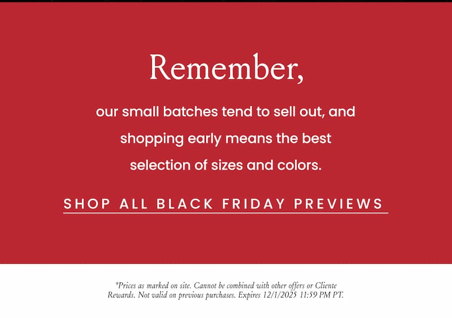 Remember, our small batches tend to sell out, and shopping early means the best selection of sizes and colors.   < Shop All Black Friday Previews >   *Prices as marked on site. Cannot be combined with other offers or Cliente Rewards. Not valid on previous purchases. Expires 12/1/2025 11:59 PM PT.