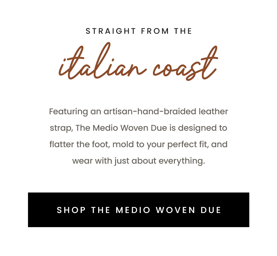 Straight From The Italian Coast, Featuring an artisan-hand-braided leather strap, The Medio Woven Due is designed to flatter the foot, mold to your perfect fit, and wear with just about everything. < Shop The Medio Woven Due > 