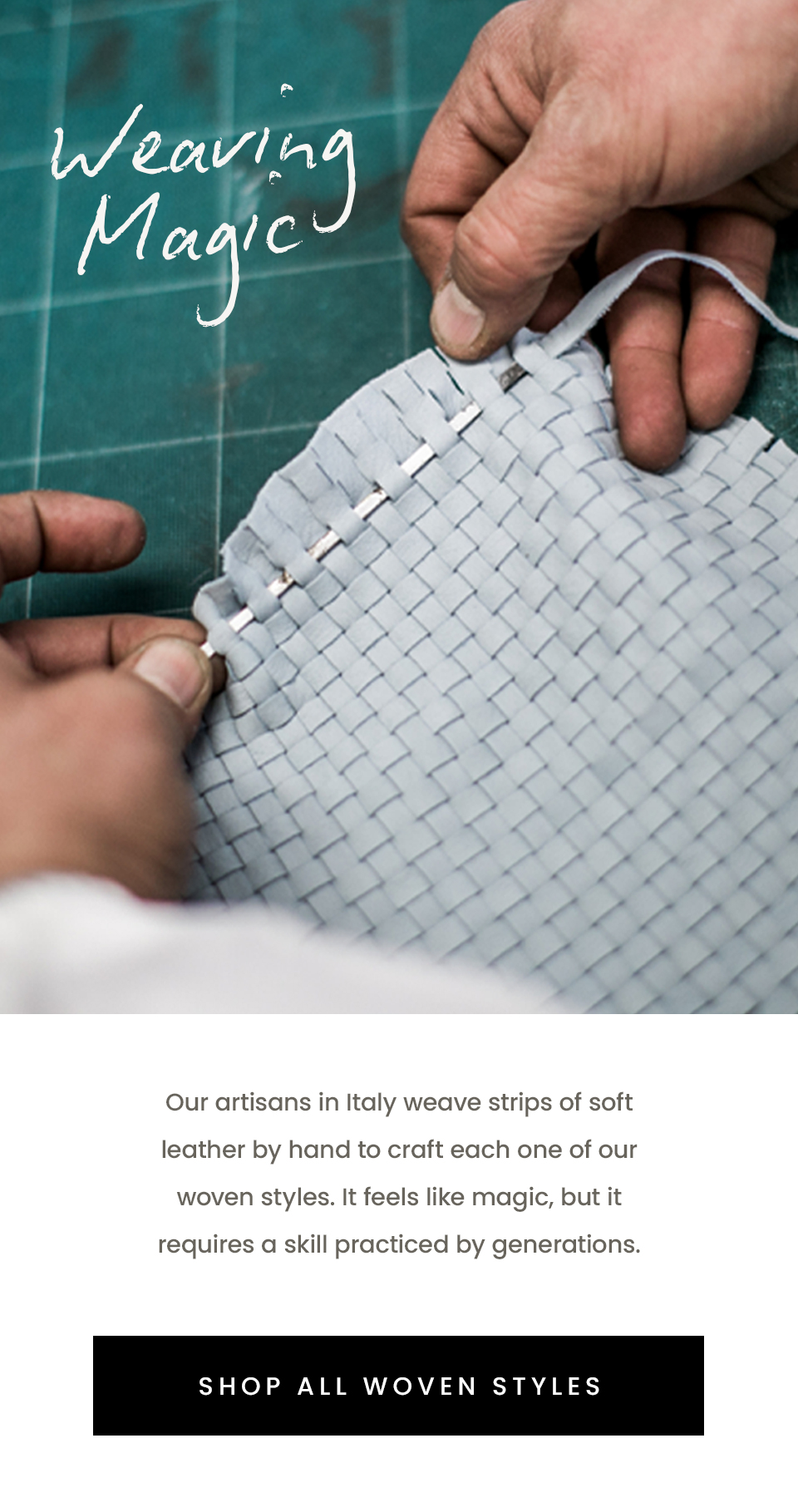 Weaving Magic  Our artisans in Italy weave strips of soft leather by hand to craft each one of our woven styles. It feels like magic, but it requires a skill practiced by generations.   < Shop All Woven Styles > 