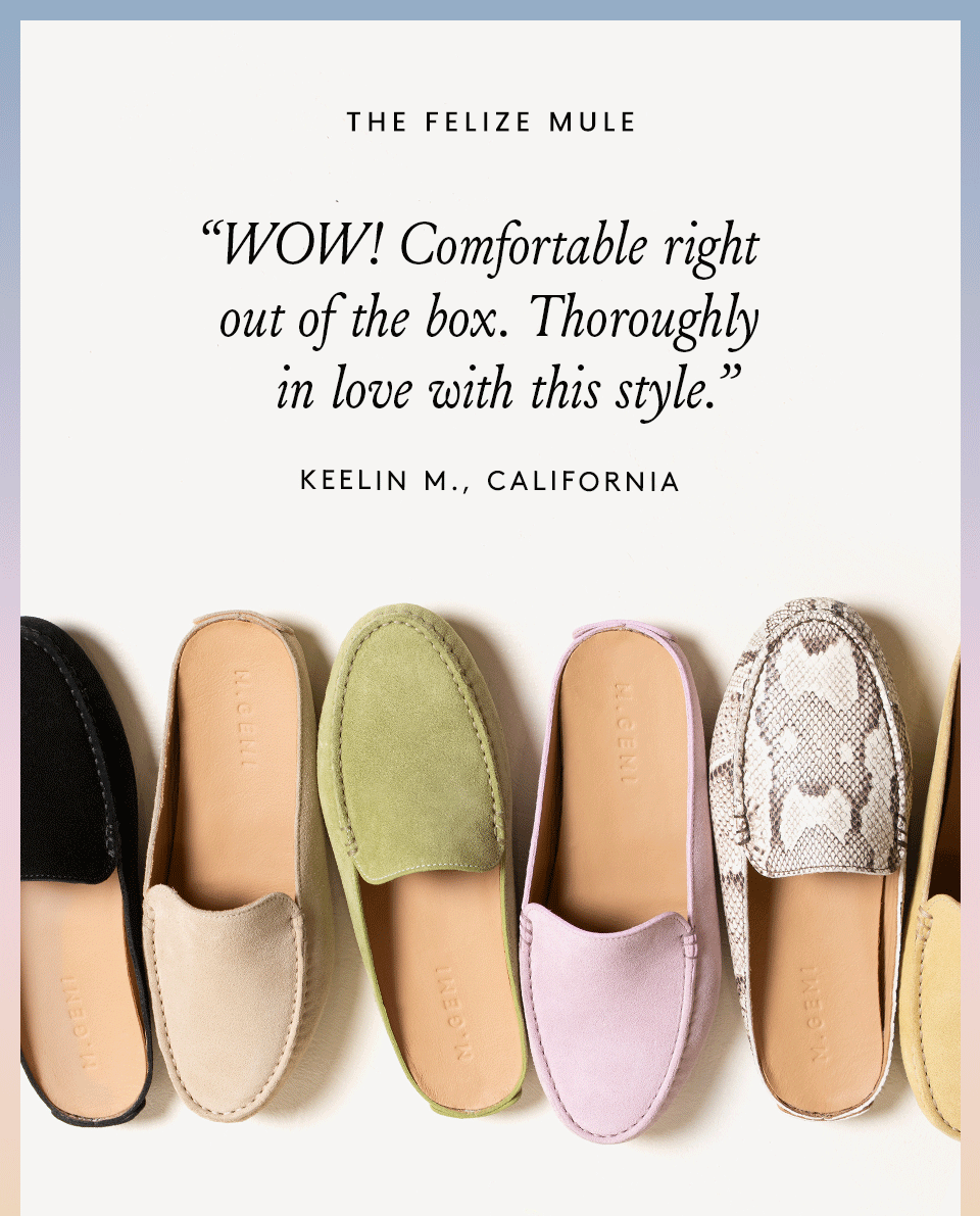 “WOW! Comfortable right out of the box. Thoroughly in love with this style.” - Keelin M., California “The quality, design, and fit are outstanding!” - Rose G., Weston, CT “So extraordinarily comfortable, I immediately ordered a second pair.” - Karin S., Woodstock, VT