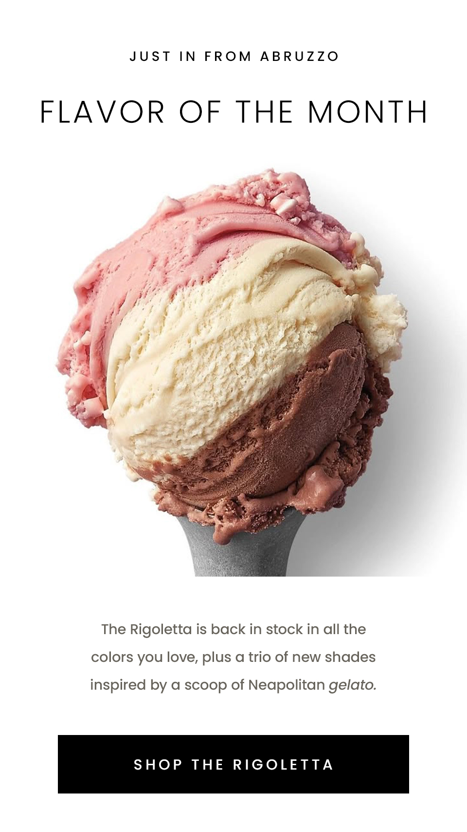 —Just in from Abruzzo—  Flavor of the Month  The Rigoletta is back in stock in all the colors you love, plus a trio of new shades inspired by a scoop of Neapolitan gelato.   < Shop The Rigoletta > 