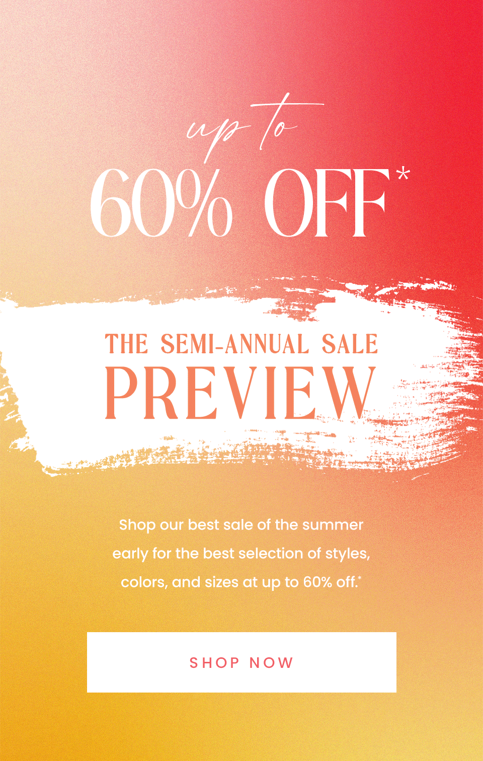 —Up To 60% Off*—  The Semi-Annual Sale Preview  Shop our best sale of the summer early for the best selection of styles, colors, and sizes at up to 60% off.* < Shop Now >  