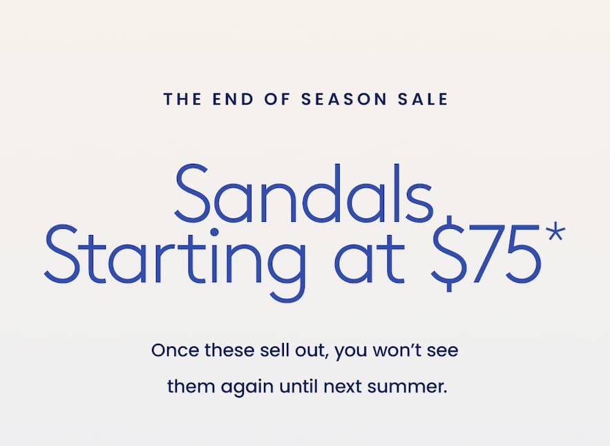 —The End of Season Sale—  Sandals Starting at $75*  Once these sell out, you won’t see them again until next summer. 