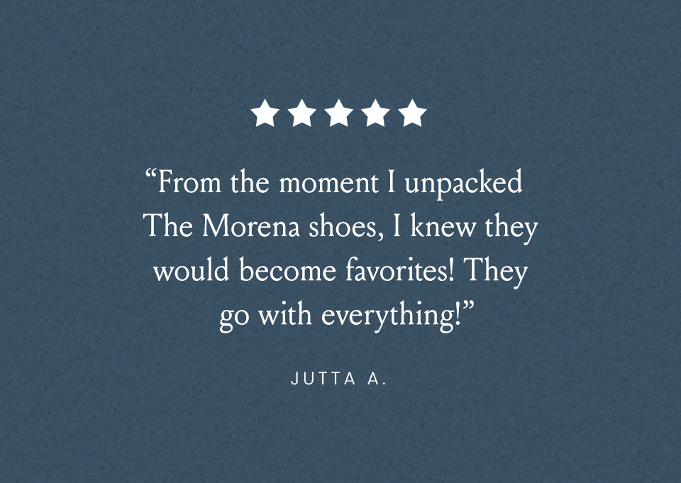 “From the moment I unpacked the Moreno shoes, I knew they would become favorites! They go with everything!” - Jutta A. 