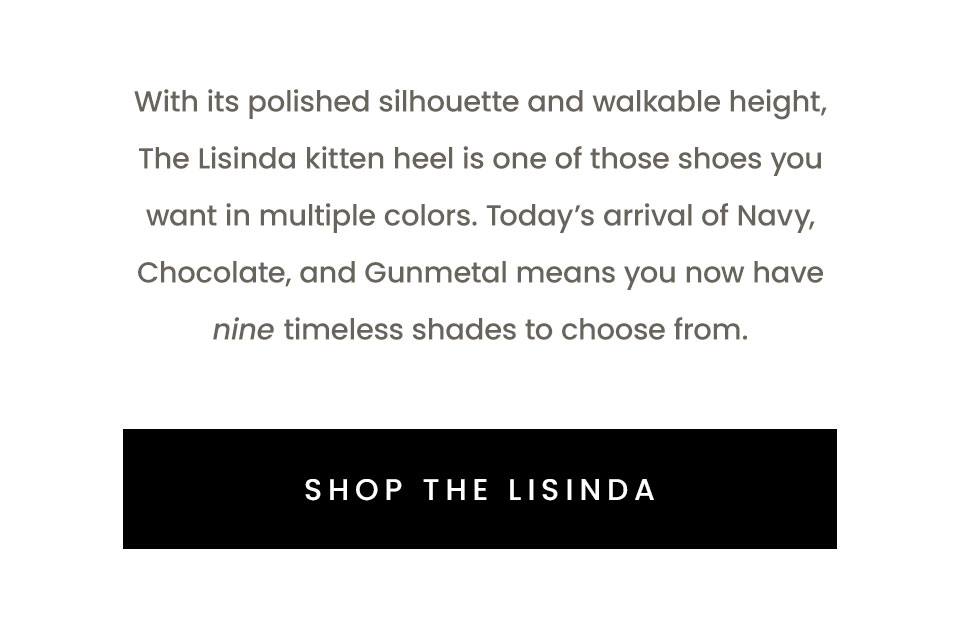  With its polished silhouette and walkable height, The Lisinda kitten heel is one of those shoes you want in multiple colors. Today’s arrival of Navy, Chocolate, and Gunmetal means you now have nine timeless shades to choose from.  < Shop The Lisinda > 