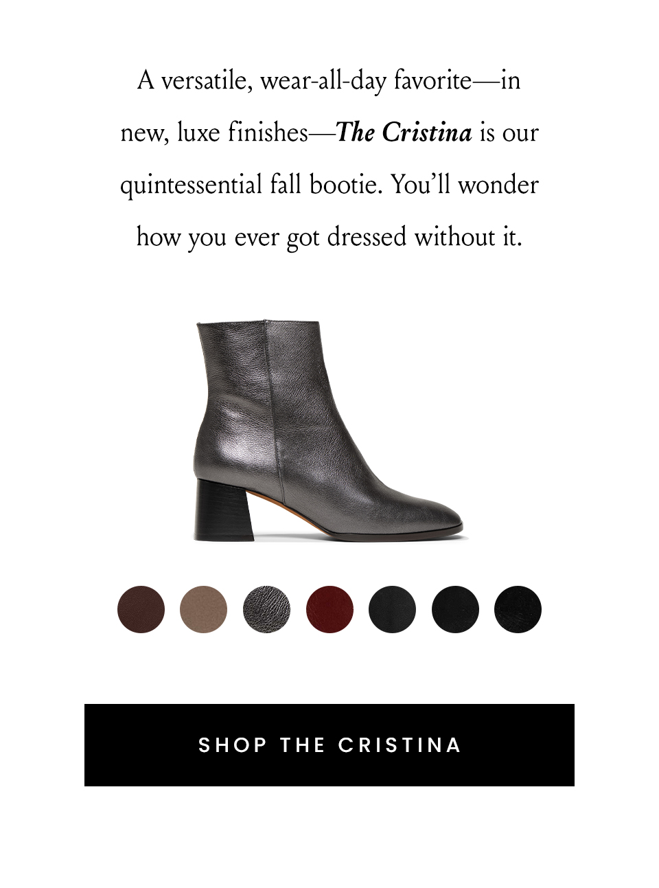 A versatile, wear-all-day favorite—in new, luxe finishes—The Cristina is our quintessential fall bootie. You’ll wonder how you ever got dressed without it.   < Shop The Cristina > 