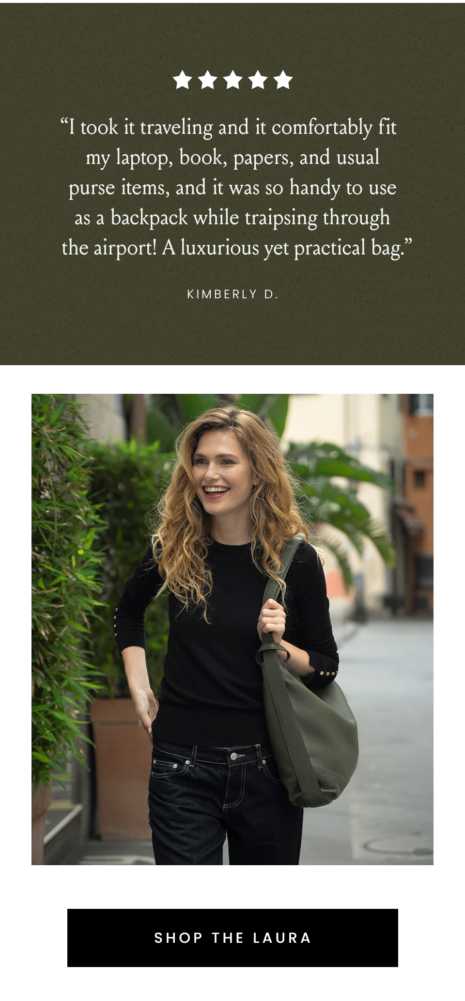 “I took it traveling and it comfortably fit my laptop, book, papers, and usual purse items, and it was so handy to use as a backpack while traipsing through the airport! A luxurious yet practical bag.” - Kimberly D. < Shop The Laura >