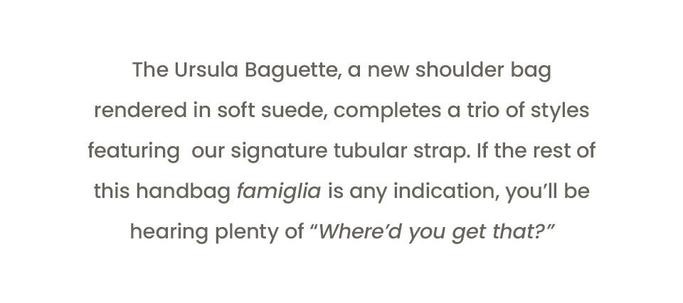 The Ursula Baguette, a new shoulder bag rendered in soft suede, completes a trio of styles featuring  our signature tubular strap. If the rest of this handbag famiglia is any indication, you’ll be hearing plenty of “Where’d you get that?” 
