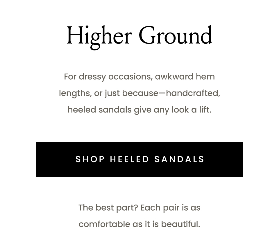 Higher Ground, For dressy occasions, awkward hem lengths, or just because—handcrafted, heeled sandals give any look a lift.   < Shop Heeled Sandals >  The best part? Each pair is as comfortable as it is beautiful. 