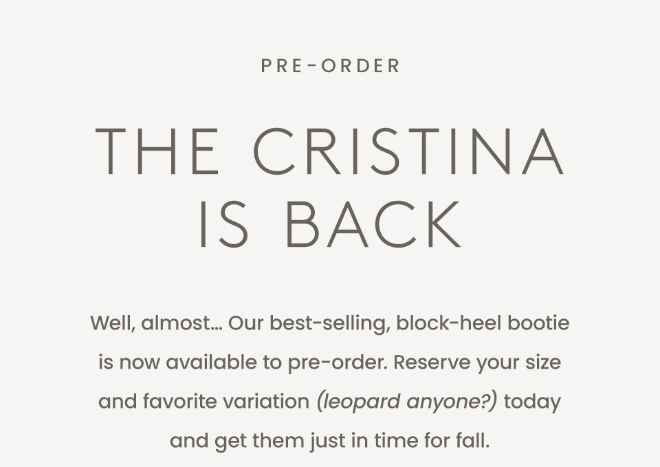 —Pre-Order—  The Cristina is Back  Well, almost… Our best-selling, block-heel bootie is now available to pre-order. Reserve your size and favorite variation (leopard anyone?) today and get them just in time for fall. 