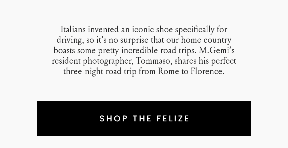 Italians invented an iconic shoe specifically for driving, so it’s no surprise that our home country boasts some pretty incredible road trips. M.Gemi’s resident photographer, Tommaso, shares his perfect three-night road trip from Rome to Florence.  < Shop The Felize > 
