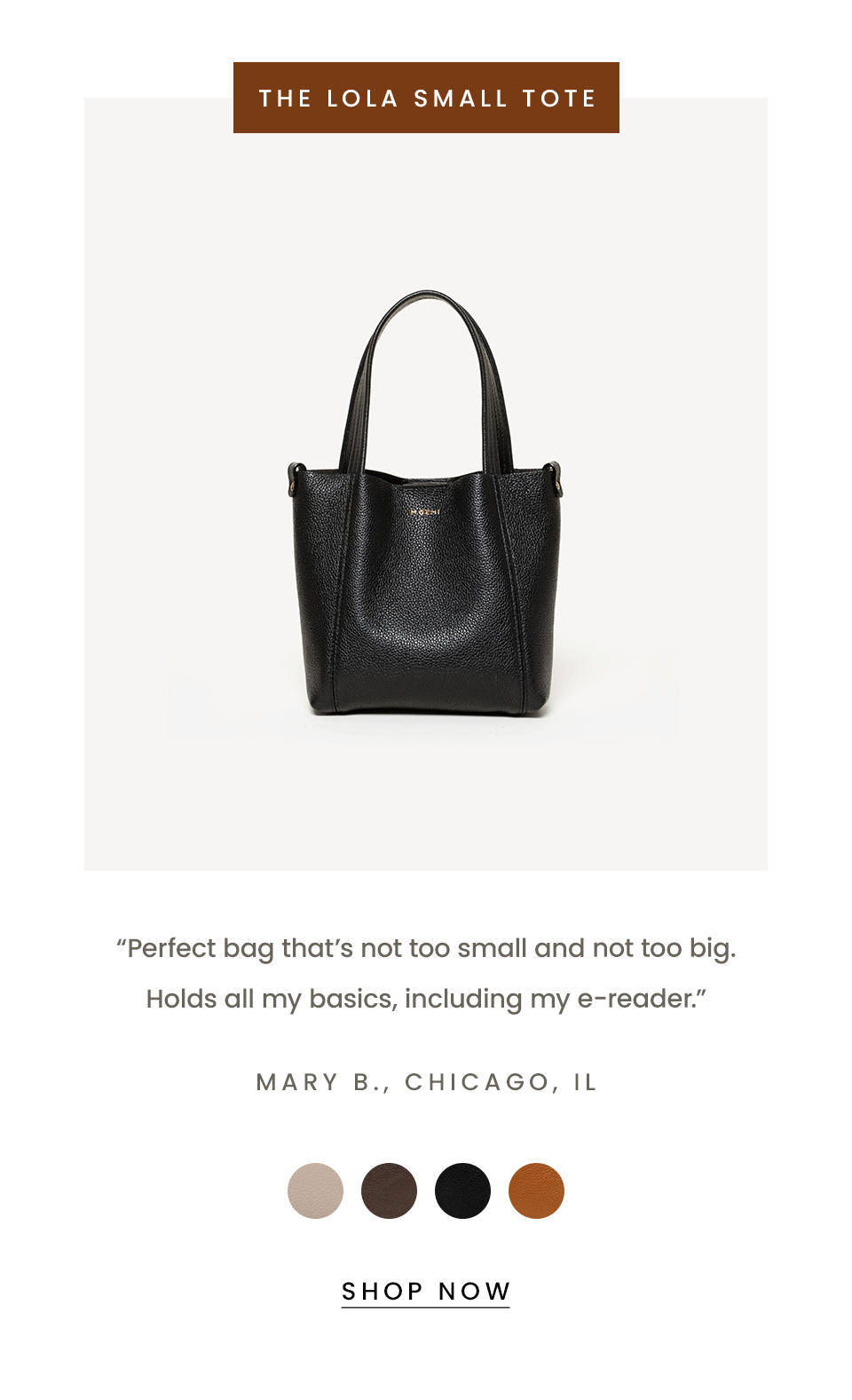 The Lola Small Tote   “Perfect bag that’s not too small and not too bag. Holds all my basics, including me e-reader.” - Mary B., Chicago, IL   < Shop Now > 