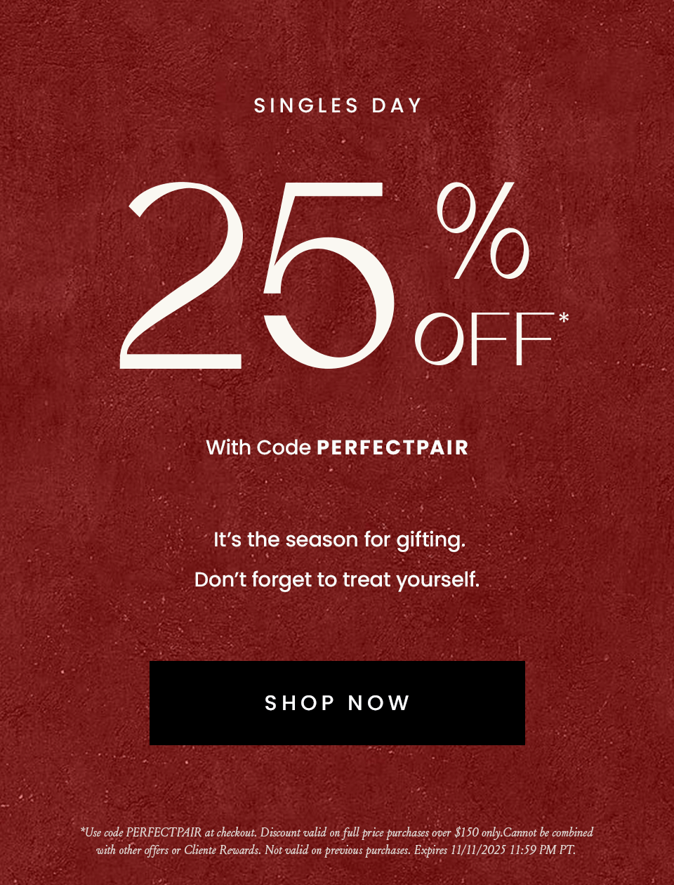 —Singles Day—  Enjoy 25% Off* With Code PERFECTPAIR  It’s the season for gifting. Don’t forget to treat yourself.   < Shop Now >   *Use code PERFECTPAIR at checkout. Discount valid on full price purchases over $150 only. Cannot be combined with other offers or Cliente Rewards. Not valid on previous purchases. Expires 11/11/2025 11:59 PM PT.