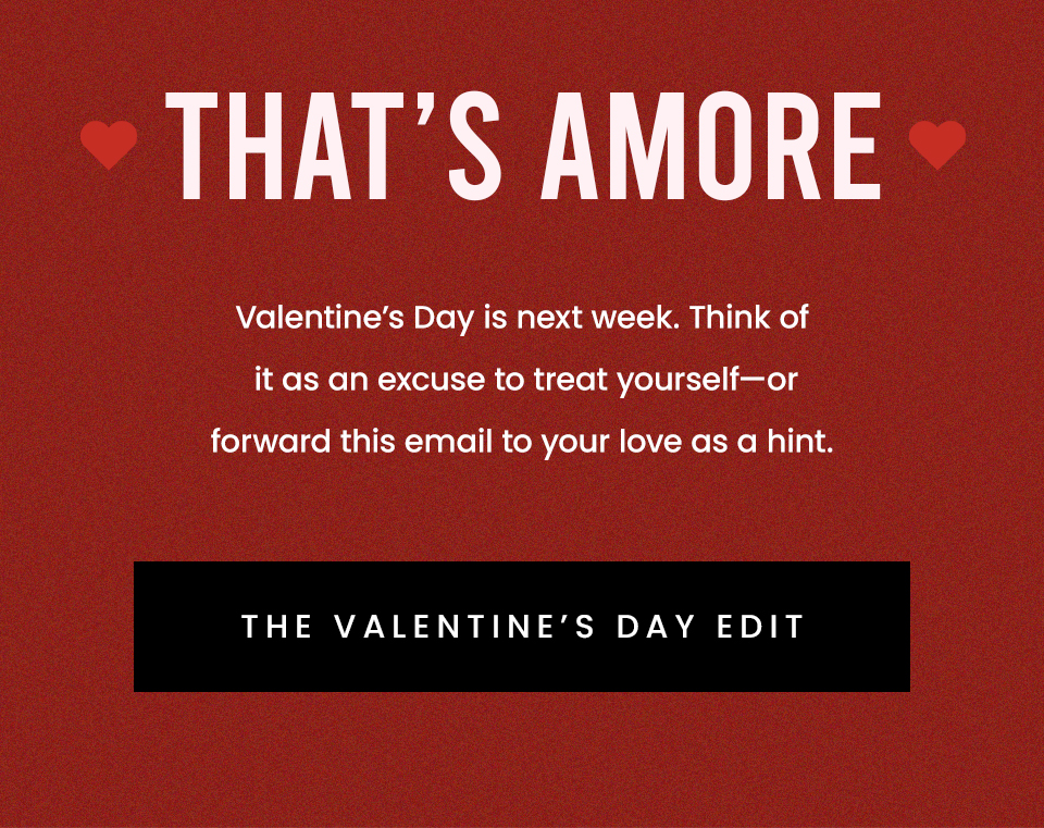 That’s Amore  Valentine’s Day is next week. Think of it as an excuse to treat yourself—or forward this email to your love as a hint.   < The Valentine’s Day Edit > 