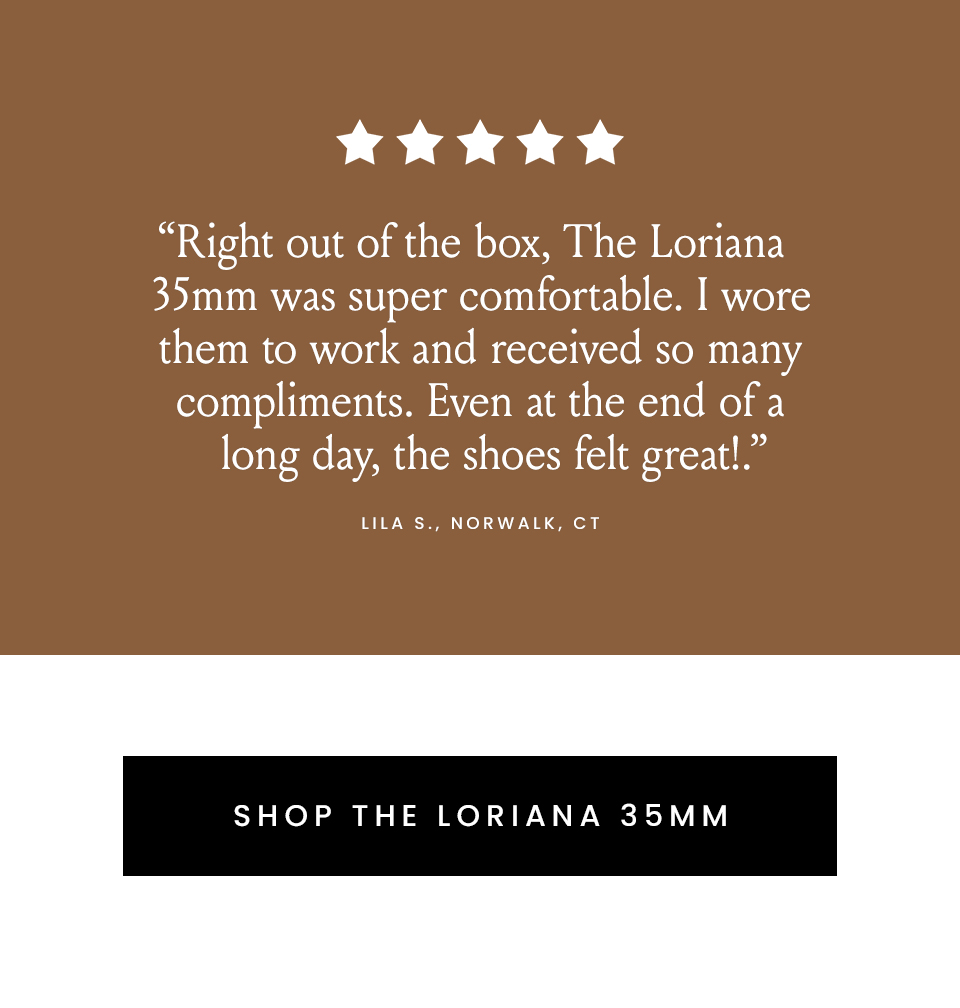 “Right out of the box, The Loriana 35mm was super comfortable. I wore them to work and received so many compliments. Even at the end of a long day, the shoes felt great!.” - Lila S., Norwalk, CT | < Shop the Loriana 35mm >