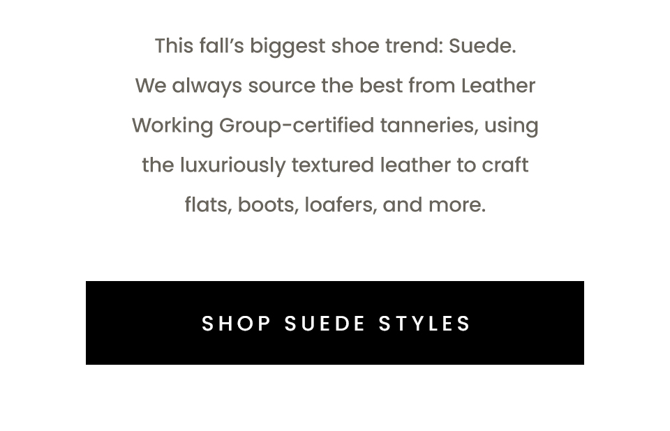 This fall’s biggest shoe trend: Suede. We always source the best from Leather Working Group-certified tanneries, using the luxuriously textured leather to craft flats, boots, loafers, and more.   < Shop Suede Styles > 