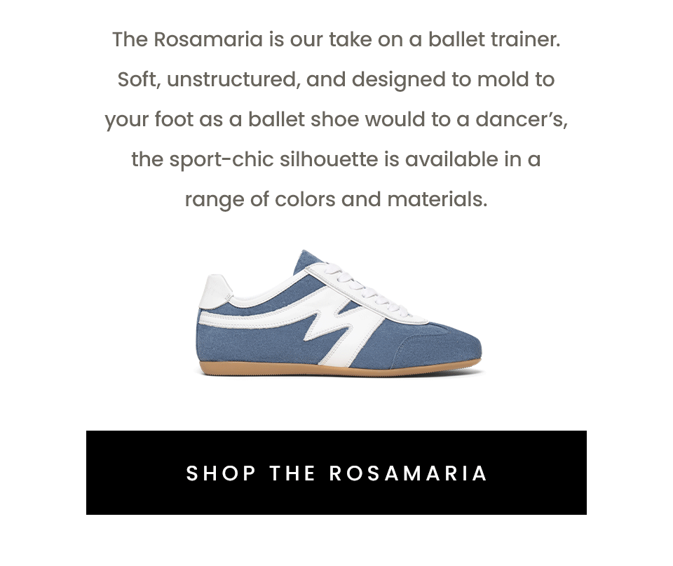 The Rosamaria is our take on a ballet trainer. Soft, unstructured, and designed to mold to your foot as a ballet shoe would to a dancer’s, the sport-chic silhouette is available in a range of colors and materials.   < Shop The Rosamaria > 