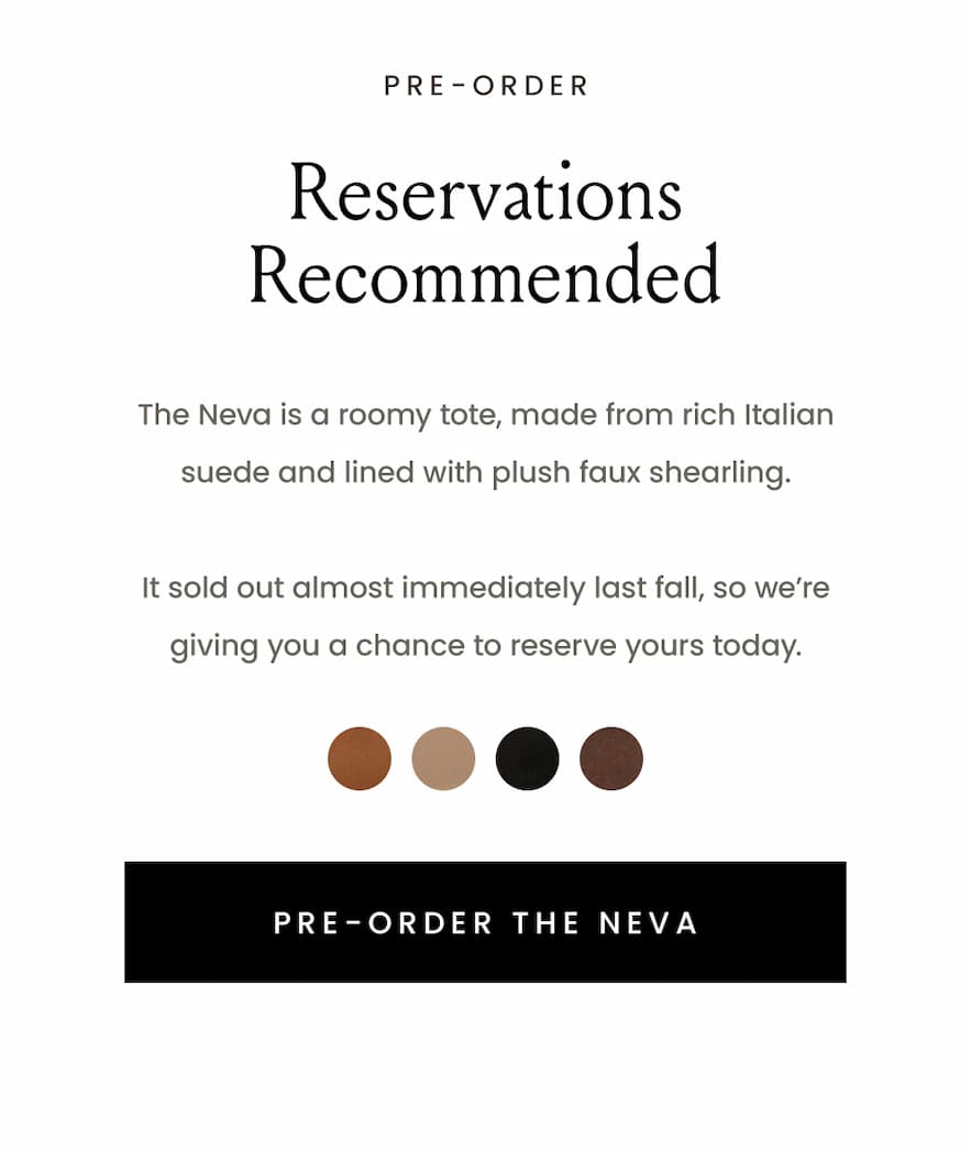 —Pre-Order—  Reservations Recommended  The Neva is a roomy tote, made from rich Italian suede and lined with plush faux shearling.   It sold out almost immediately last fall, so we’re giving you a chance to reserve yours today.  < Pre-Order The Neva Tote > 