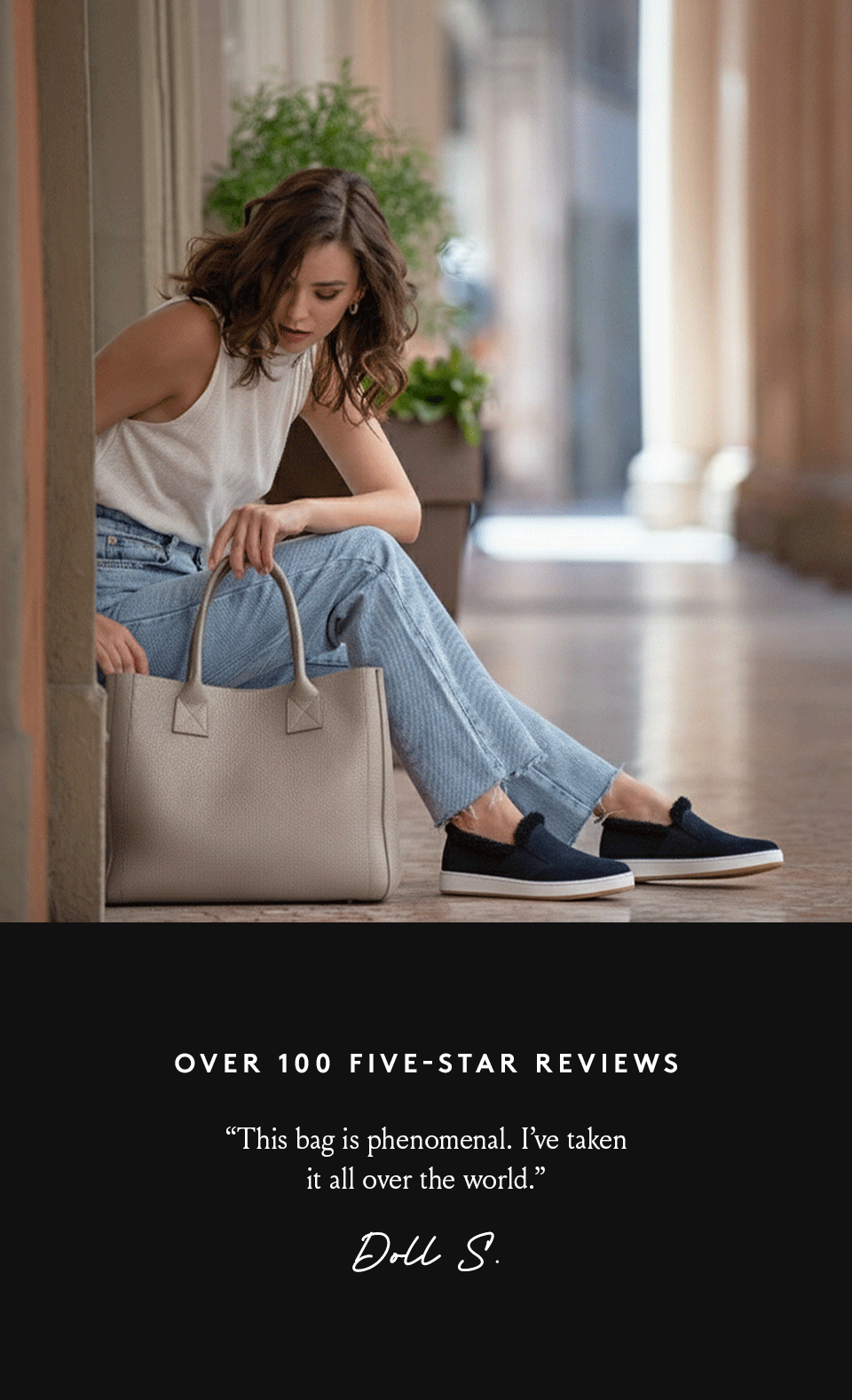 Over 100 Five-Star Reviews   “This bag is phenomenal. I’ve taken it all over the world.” - Doll S.   “Absolutely perfect bag for work, travel, or runs to the store. Soft, sturdy, and extremely well made.” - Melissa S.   “The leather is soft. It’s big and roomy. It even smells divine!” - Barbara G.