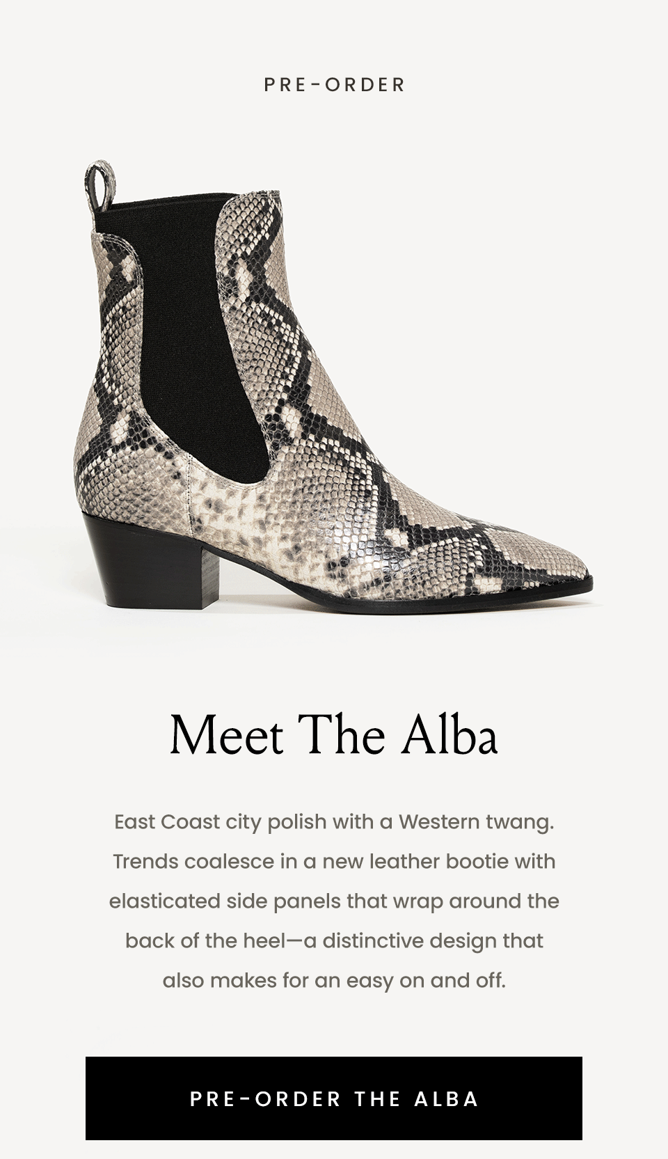 —Pre-Order—  Meet The Alba  East Coast city polish with a Western twang. Trends coalesce in a new leather bootie with elasticated side panels that wrap around the back of the heel—a distinctive design that also makes for an easy on and off.    < Pre-Order The Alba > 