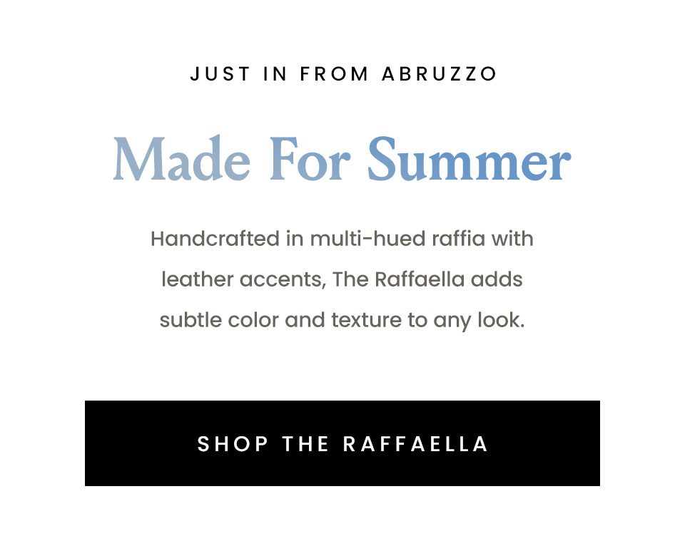 —Just In From Abruzzo— Made For Summer, Handcrafted in multi-hued raffia with leather accents, The Raffaella adds subtle color and texture to any look. < Shop The Raffaella > 