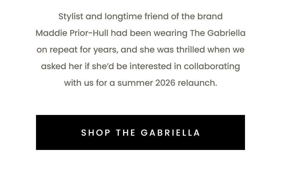 tylist and longtime friend of the brand Maddie Prior-Hull had been wearing The Gabriella on repeat for years, and she was thrilled when we asked her if she'd be interested in collaborating with us for a summer 2026 relaunch. < Shop The Gabriella >