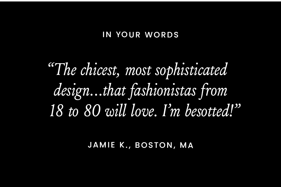 In Your Words  “The chicest, most sophisticated design…that fashionistas from 18 to 80 will love. I’m besotted!” - Jamie K., Boston, MA