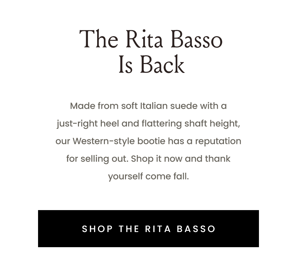The Rita Basso Is Back  Made from soft Italian suede with a just-right heel and flattering shaft height, our Western-style bootie has a reputation for selling out. Shop it now and thank yourself come fall.   < Shop The Rita Basso > 