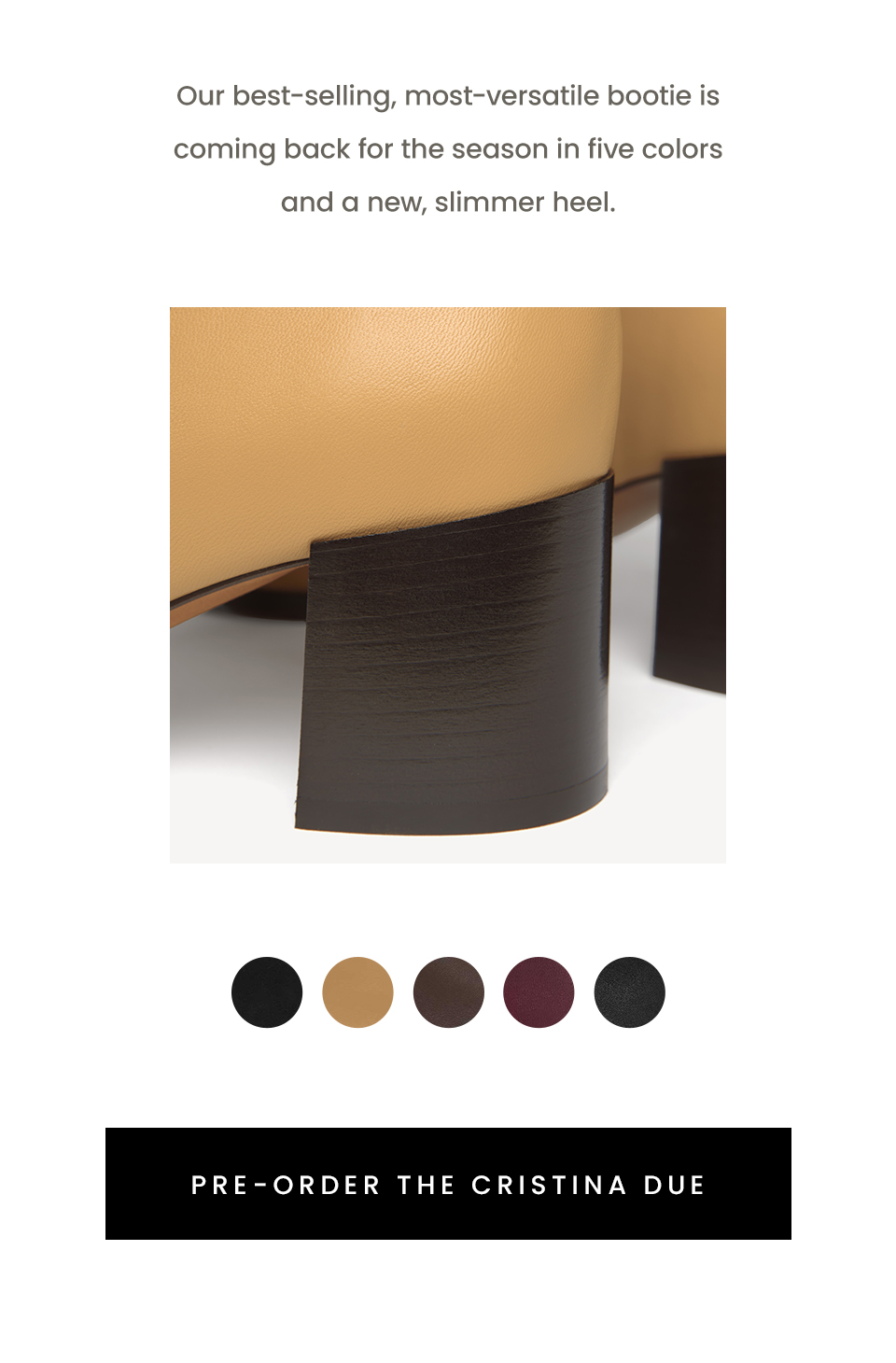 Our best-selling, most-versatile bootie is coming back for the season in five colors and a new, slimmer heel. < Pre-Order The Cristina Due > 