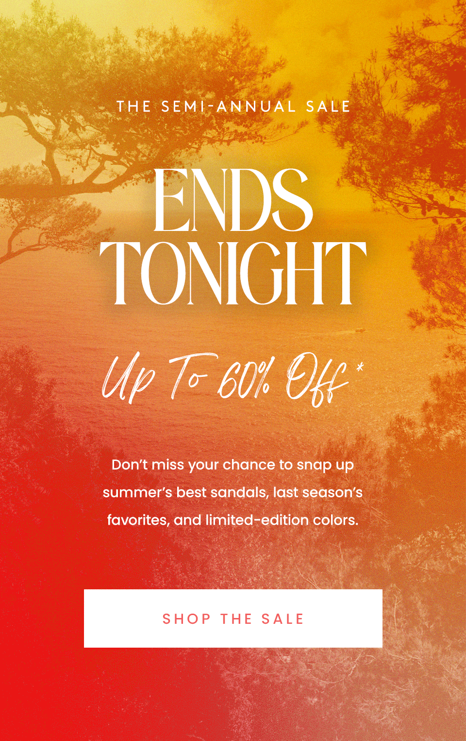 —The Semi-Annual Sale— ENDS TONIGHT, Up to 60% Off* Don’t miss your chance to snap up summer’s best sandals, last season’s favorites, and limited-edition colors. < Shop The Sale > 
