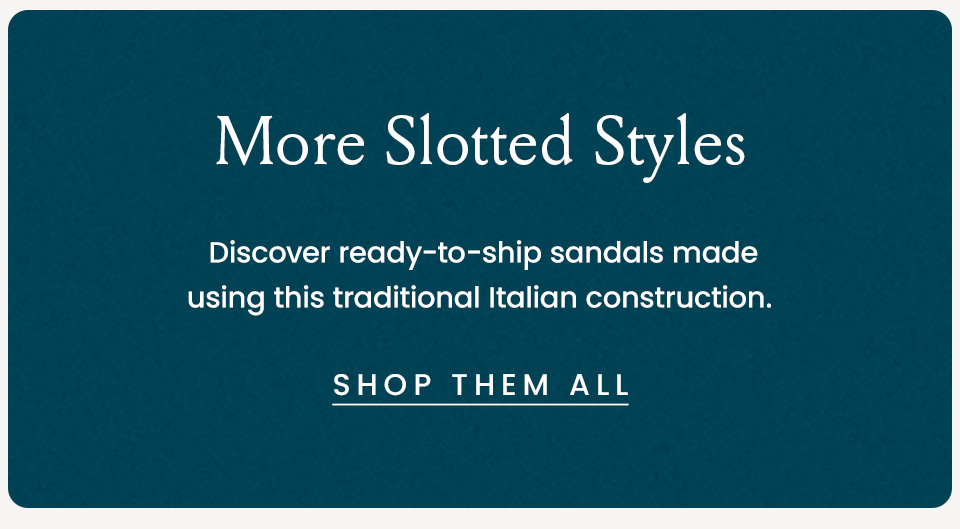 More Slotted Styles, Discover ready-to-ship sandals made using this traditional Italian construction. < Shop Them All >