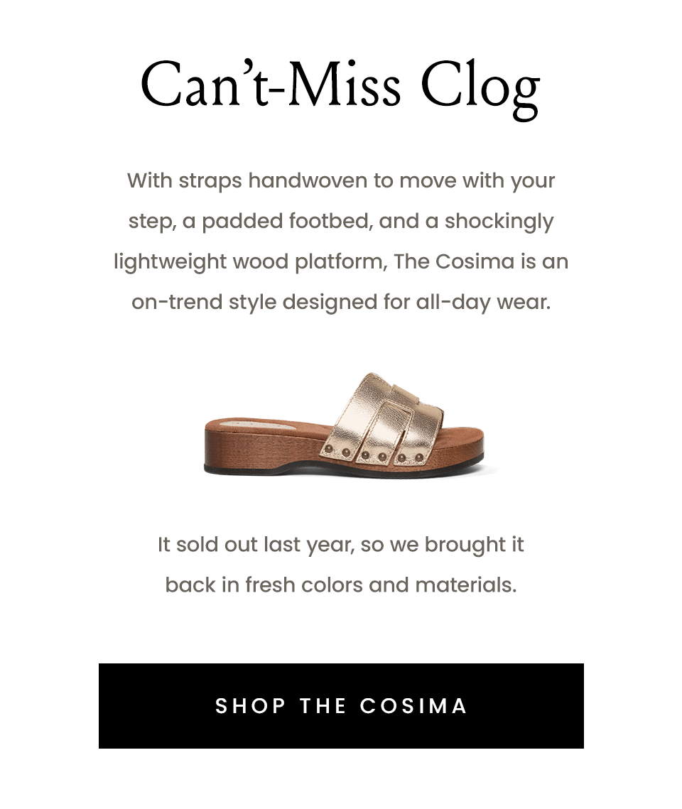 Can’t-Miss Clog   With straps handwoven to move with your step, a padded footbed, and a shockingly lightweight wood platform, The Cosima is an on-trend style designed for all-day wear.    < Shop The Cosima >   It sold out last year, so we brought it back in fresh colors and materials. 