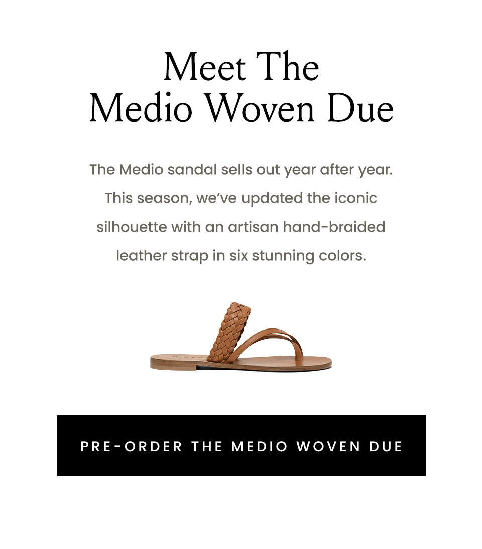Meet The Medio Woven Due  The Medio sandal sells out year after year. This season, we’ve updated the iconic silhouette with an artisan hand-braided leather strap in five stunning colors.   < Pre-Order The Medio Woven Due > 