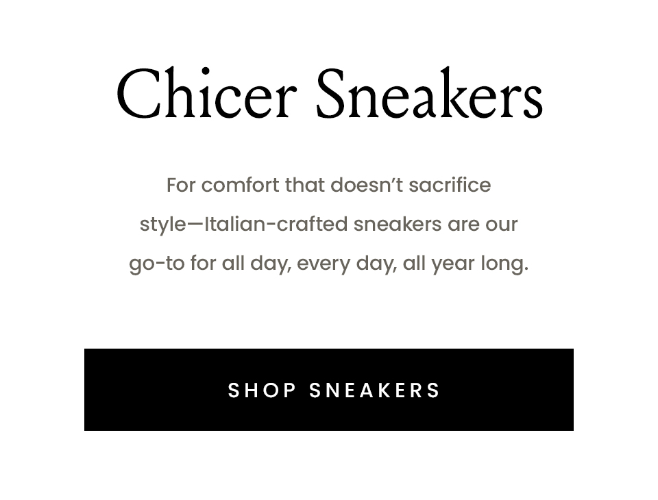 Chicer Sneakers   For comfort that doesn’t sacrifice style—Italian-crafted sneakers are our go-to for all day, every day, all year long.   < Shop Sneakers > 