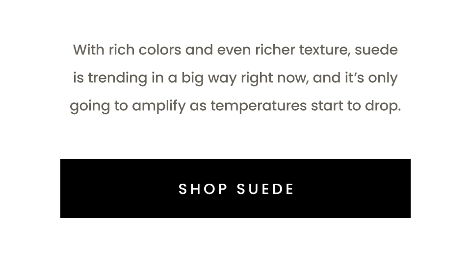 With rich colors and even richer texture, suede is trending in a big way right now, and it’s only going to amplify as temperatures start to drop.   < Shop Suede > 