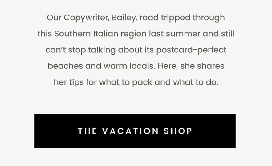 Our Copywriter, Bailey, road tripped through this Southern Italian region last summer and still can’t stop talking about its postcard-perfect beaches and warm locals. Here, she shares her tips for what to pack and what to do.   < The Vacation Shop > 