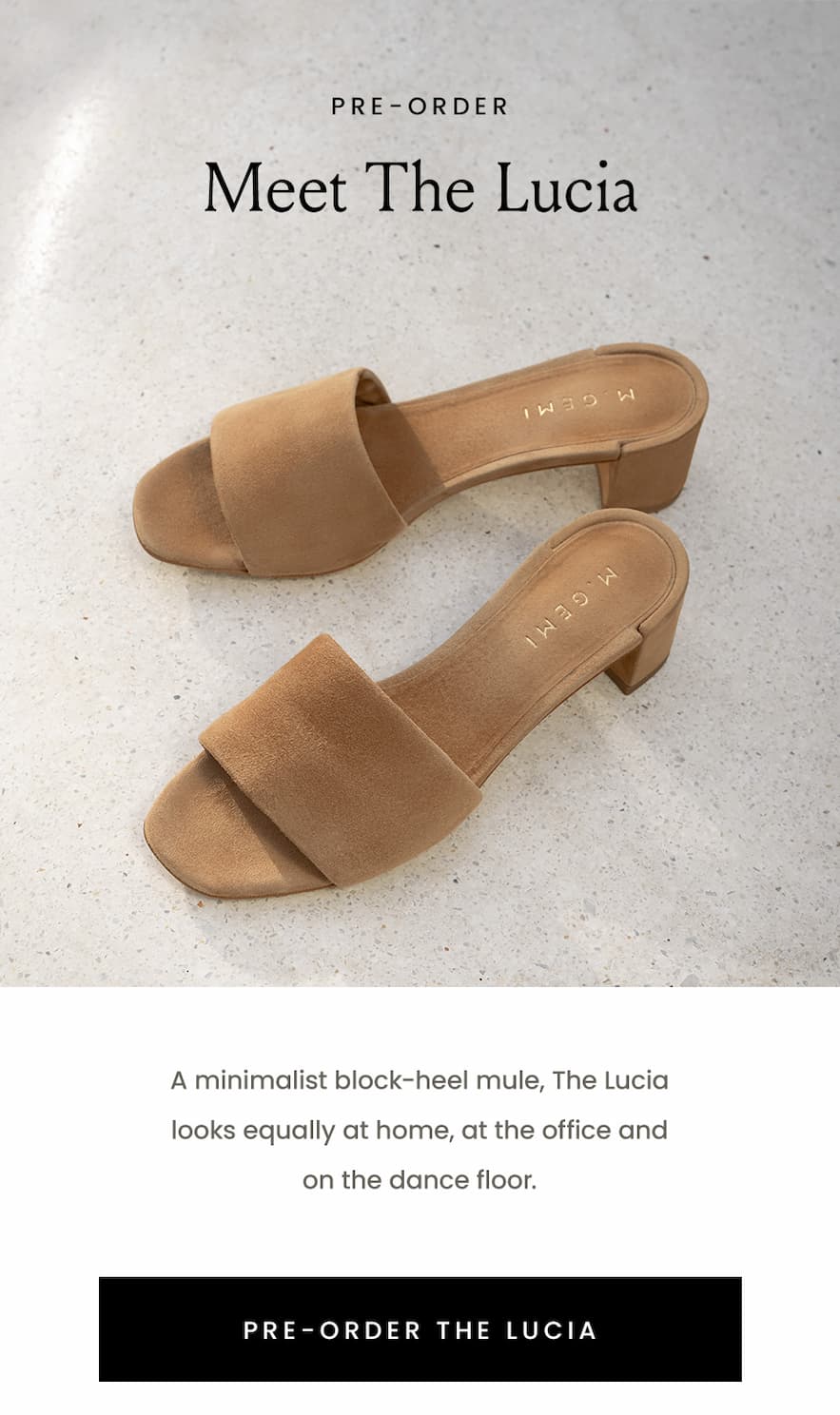 —Pre-Order— Meet The Lucia, A minimalist block-heel mule, The Lucia looks equally at home at the office and on the dance floor. < Pre-Order The Lucia >