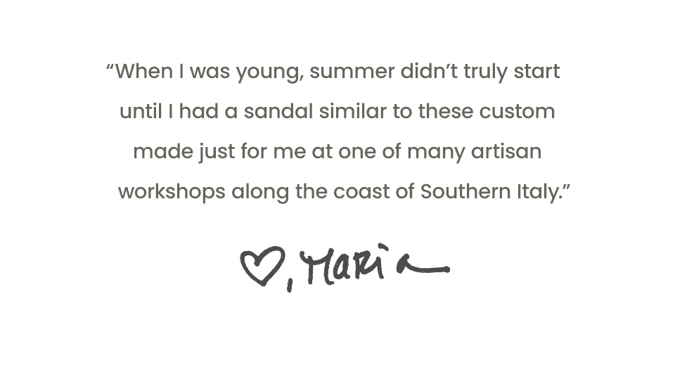 “When I was young, summer didn’t truly start until I had a sandal similar to these custom made just for me at one of many artisan workshops along the coast of Southern Italy.” - Maria 