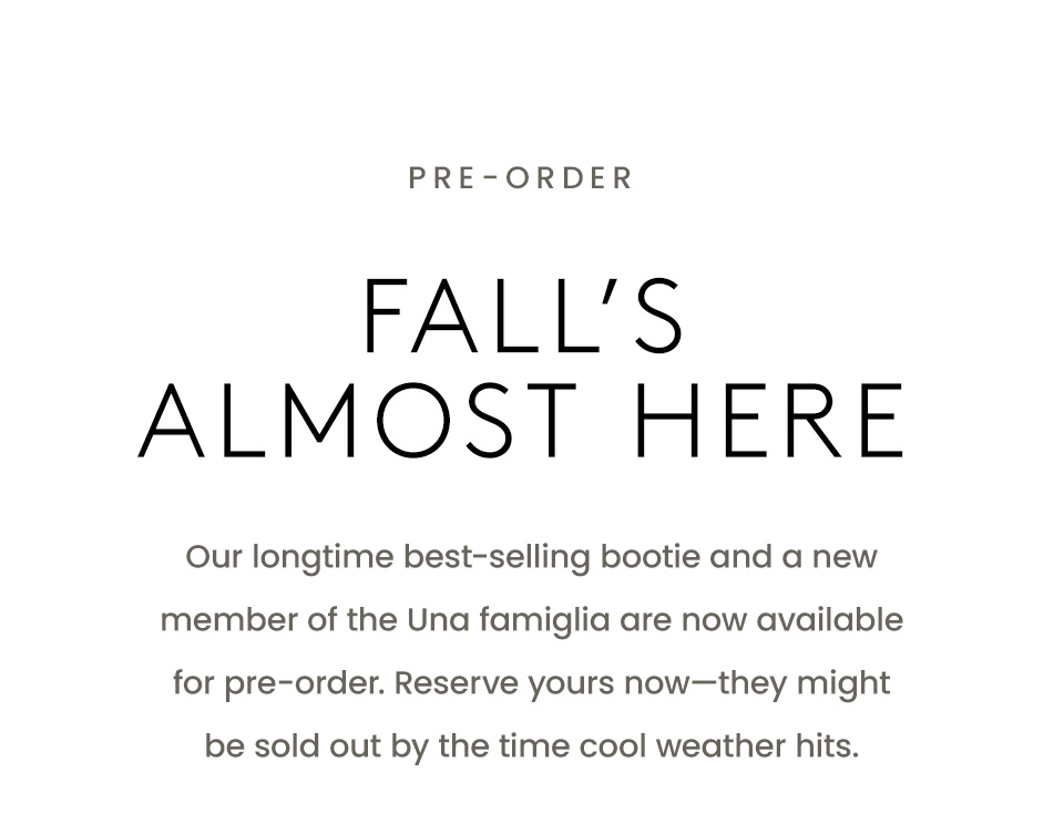 —Pre-Order—  Fall’s Almost Here  Our longtime best-selling bootie and a new member of the Una famiglia are now available for pre-order. Reserve yours now—they might be sold out by the time cool weather hits. 