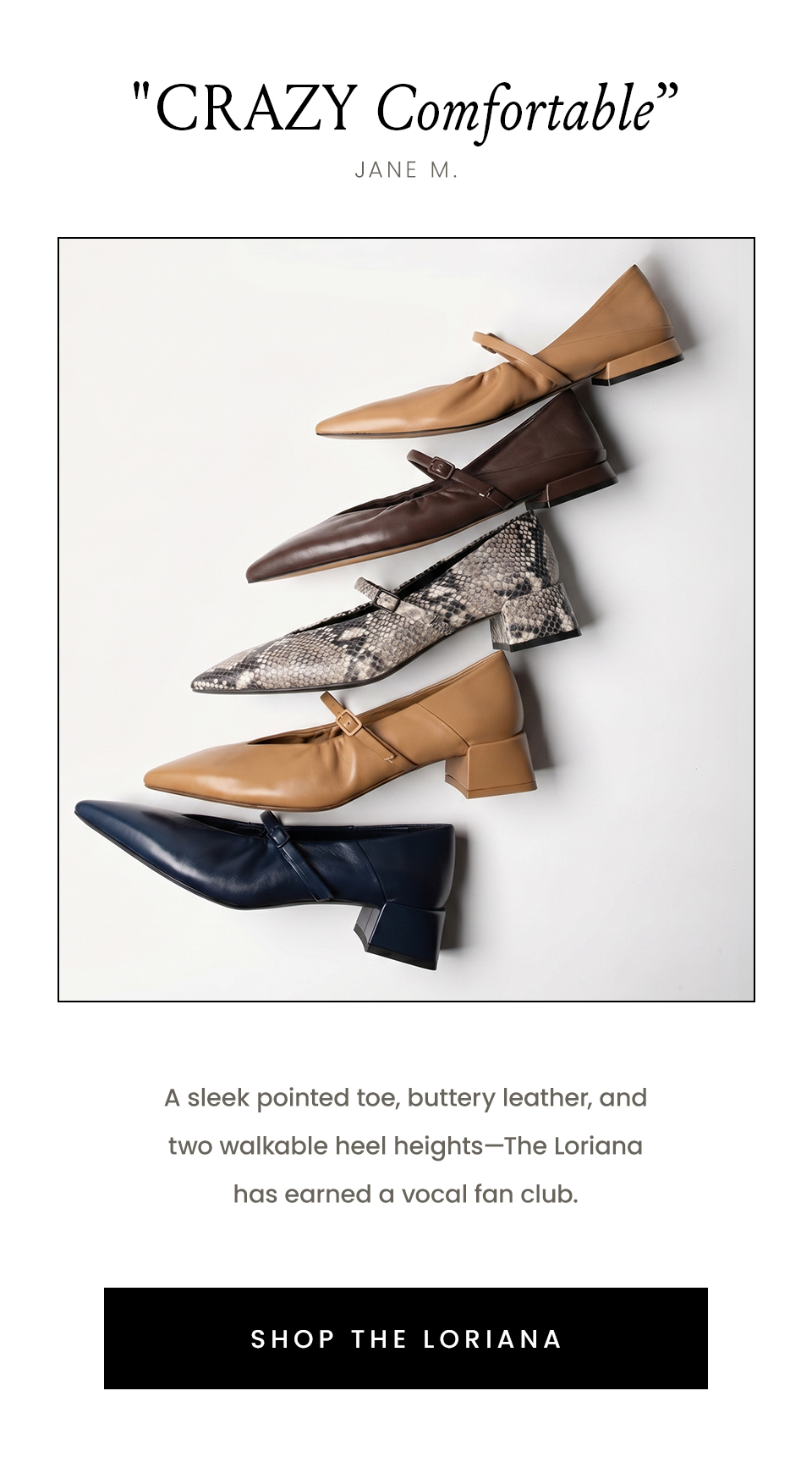 "Crazy Comfortable”  - Jane M. A sleek pointed toe, buttery leather, and two walkable heels heights—The Loriana has earned a vocal fan club. < Shop The Loriana >